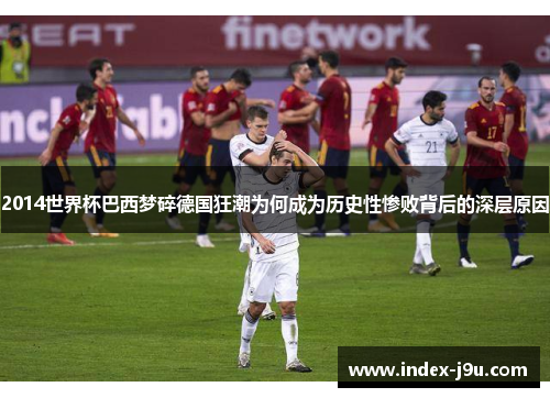2014世界杯巴西梦碎德国狂潮为何成为历史性惨败背后的深层原因