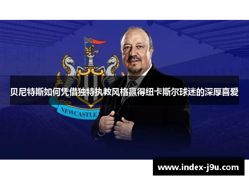 贝尼特斯如何凭借独特执教风格赢得纽卡斯尔球迷的深厚喜爱