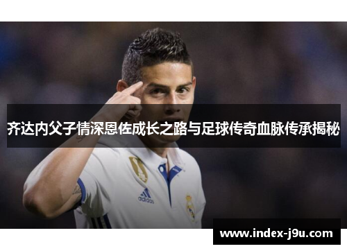 齐达内父子情深恩佐成长之路与足球传奇血脉传承揭秘