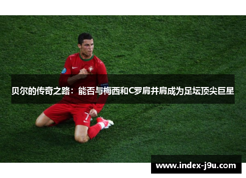 贝尔的传奇之路：能否与梅西和C罗肩并肩成为足坛顶尖巨星