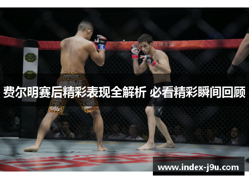 费尔明赛后精彩表现全解析 必看精彩瞬间回顾