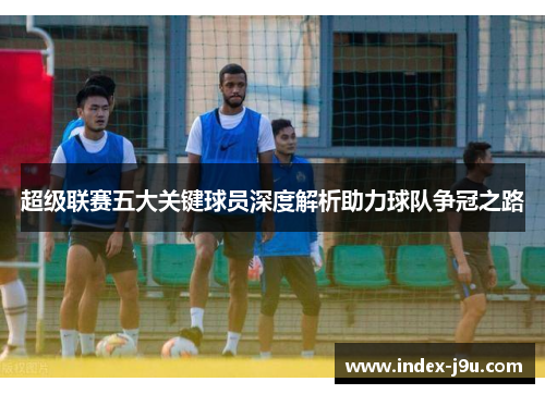 超级联赛五大关键球员深度解析助力球队争冠之路