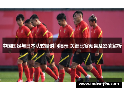 中国国足与日本队较量时间揭示 关键比赛预告及影响解析