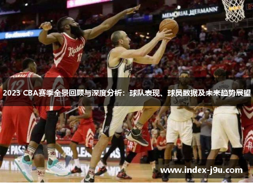 2023 CBA赛季全景回顾与深度分析：球队表现、球员数据及未来趋势展望