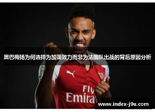 奥巴梅扬为何选择为加蓬效力而非为法国队出战的背后原因分析